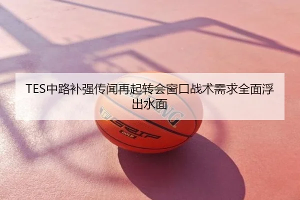 TES中路补强传闻再起转会窗口战术需求全面浮出水面